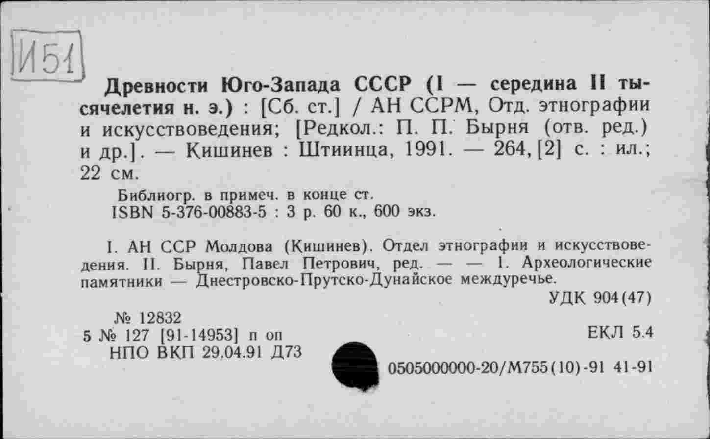 ﻿ÏÏ5?
Древности Юго-Запада СССР (I — середина II тысячелетия и. э.) : [Сб. ст.] / АН ССРМ, Отд. этнографии и искусствоведения; [Редкол.: П. П. Бырня (отв. ред.) и др.]. — Кишинев : Штиинца, 1991. — 264,(2] с. : ил.; 22 см.
Библиогр. в примеч. в конце ст.
ISBN 5-376-00883-5 : 3 р. 60 к., 600 экз.
I. АН ССР Молдова (Кишинев). Отдел этнографии и искусствоведения. II. Бырня, Павел Петрович, ред. — — 1. Археологические памятники — Днестровско-Прутско-Дунайское междуречье.
УДК 904(47)
№ 12832
5 № 127 [91-14953] п оп НПО ВКП 29.04.91 Д73
ЕКЛ 5.4
0505000000-20/М755(10)-91 41-91